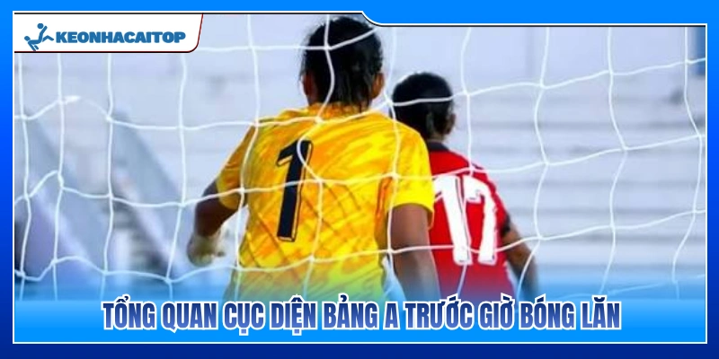 Đánh giá toàn cảnh bảng A trước thời điểm bóng lăn